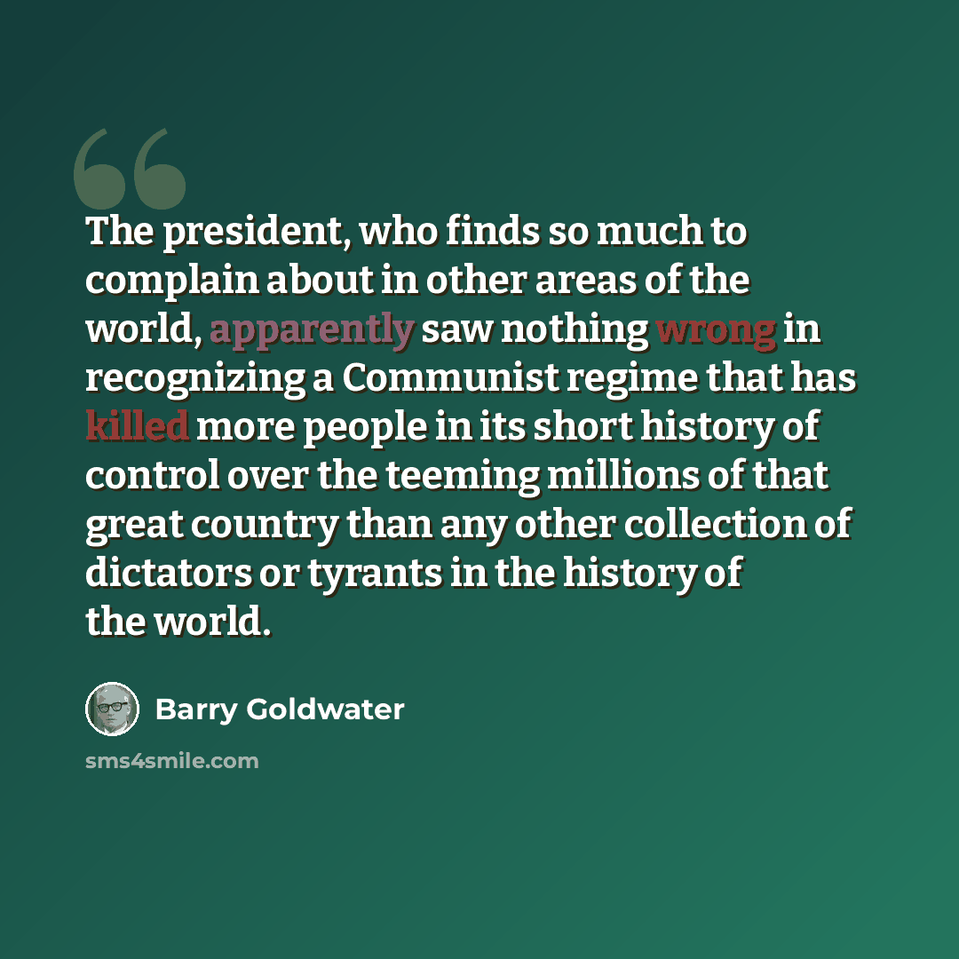 “The president, who finds so much to complain about in other areas of the world, apparently saw nothing wrong in recognizing a Communist regime that has killed more people in its short history of control over the teeming millions of that great country than any other collection of dictators or…” quote by Barry Goldwater