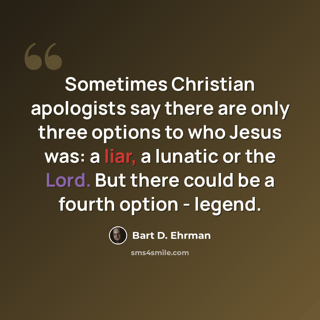 “Sometimes Christian apologists say there are only three options to who Jesus was: a liar, a lunatic or the Lord. But there could be a fourth option - legend.” quote by Bart D. Ehrman