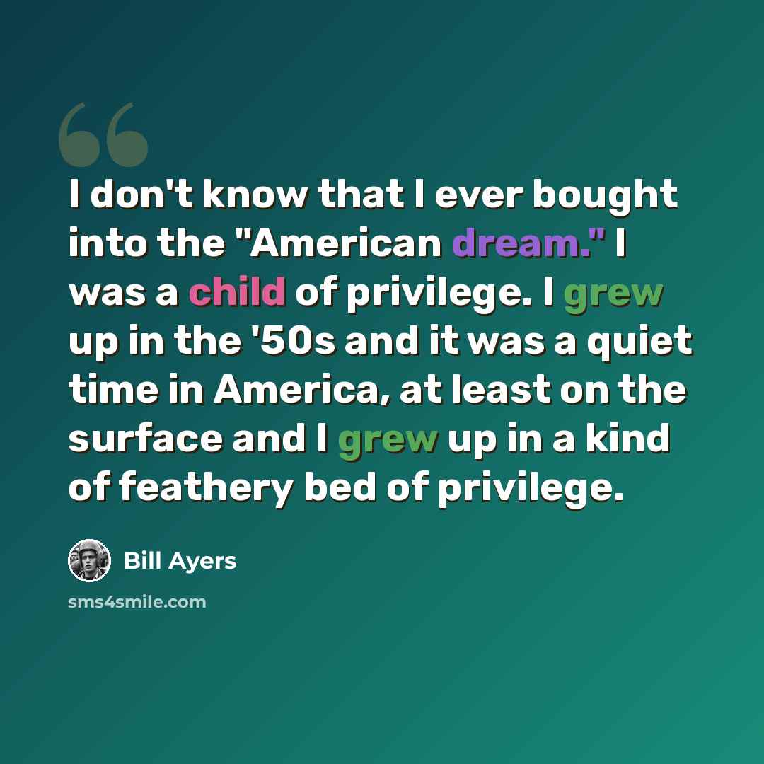 “I don't know that I ever bought into the "American dream." I was a child of privilege. I grew up in the '50s and it was a quiet time in America, at least on the surface and I grew up in a kind of feathery bed of privilege.” quote by Bill Ayers