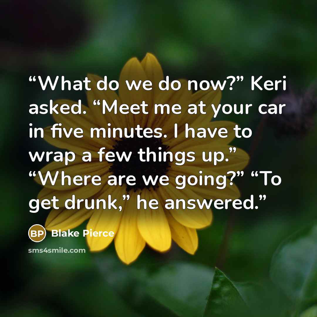 “What do we do now?” Keri asked. “Meet me at your car in five minutes. I have to wrap a few things up.” “Where are we going?” “To get drunk,” he answered.” quote by Blake Pierce