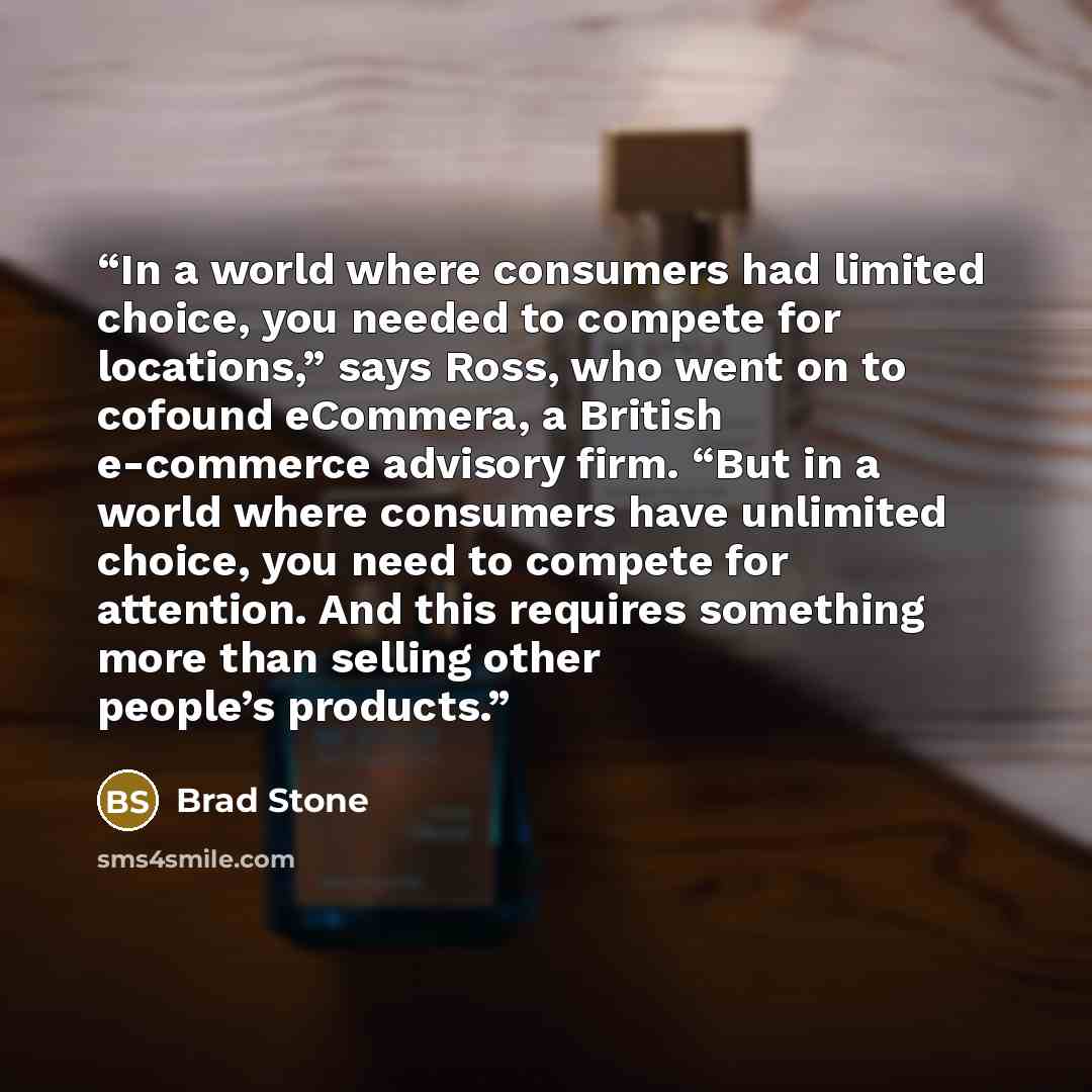 “In a world where consumers had limited choice, you needed to compete for locations,” says Ross, who went on to cofound eCommera, a British e-commerce advisory firm. “But in a world where consumers have unlimited choice, you need to compete for attention. And this requires something more than…” quote by Brad Stone