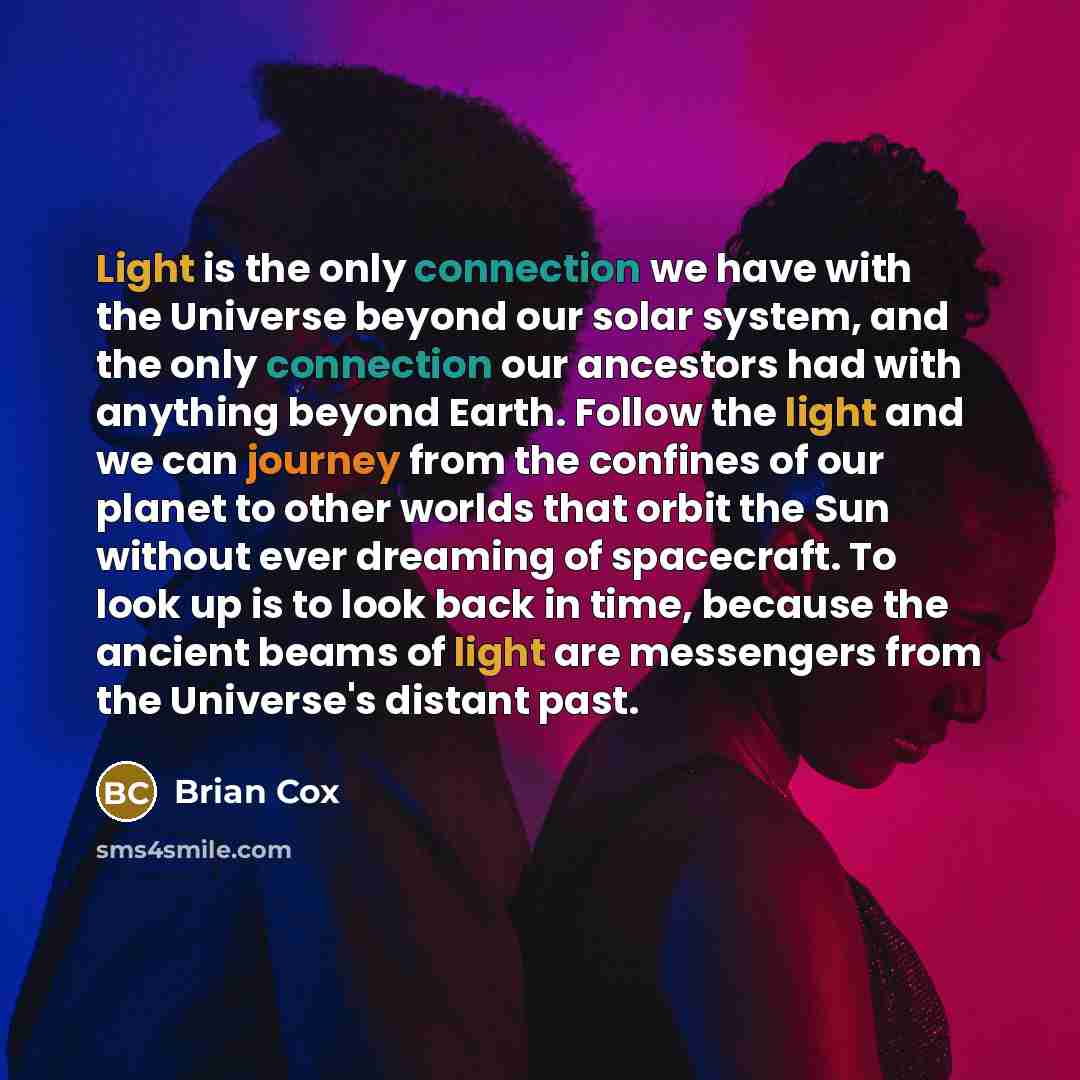 “Light is the only connection we have with the Universe beyond our solar system, and the only connection our ancestors had with anything beyond Earth. Follow the light and we can journey from the confines of our planet to other worlds that orbit the Sun without ever dreaming of spacecraft. To look…” quote by Brian Cox