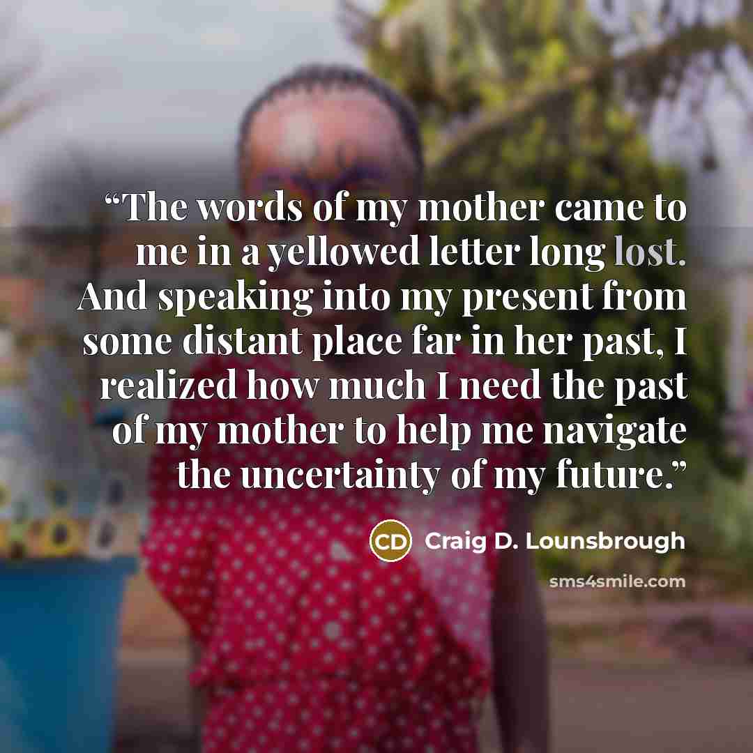 “The words of my mother came to me in a yellowed letter long lost. And speaking into my present from some distant place far in her past, I realized how much I need the past of my mother to help me navigate the uncertainty of my future.” quote by Craig D. Lounsbrough