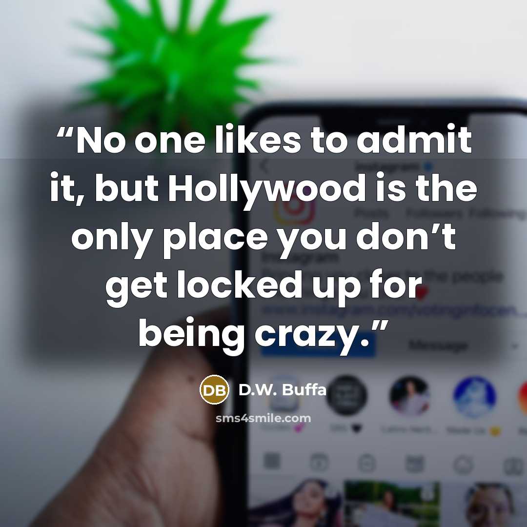 “No one likes to admit it, but Hollywood is the only place you don’t get locked up for being crazy.” quote by D.W. Buffa