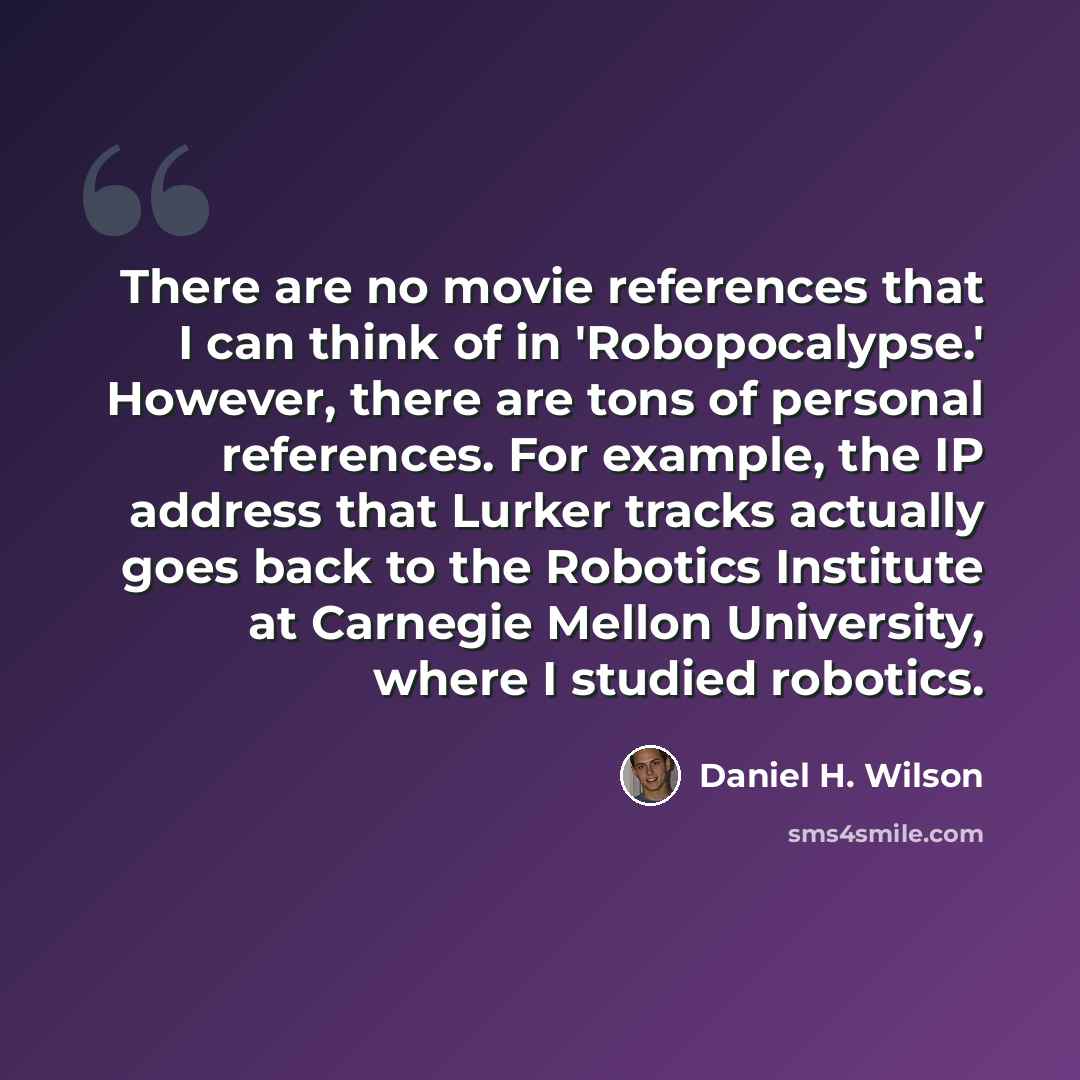 “There are no movie references that I can think of in 'Robopocalypse.' However, there are tons of personal references. For example, the IP address that Lurker tracks actually goes back to the Robotics Institute at Carnegie Mellon University, where I studied robotics.” quote by Daniel H. Wilson