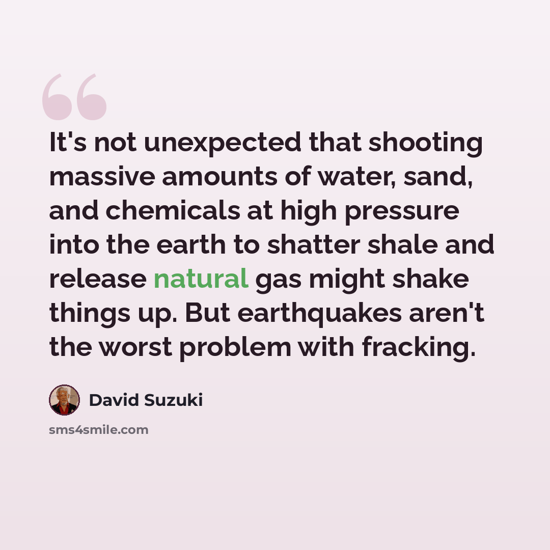 “It's not unexpected that shooting massive amounts of water, sand, and chemicals at high pressure into the earth to shatter shale and release natural gas might shake things up. But earthquakes aren't the worst problem with fracking.” quote by David Suzuki