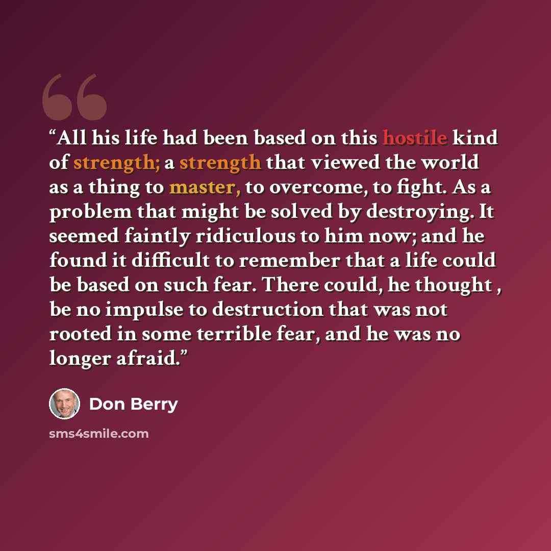 “All his life had been based on this hostile kind of strength; a strength that viewed the world as a thing to master, to overcome, to fight. As a problem that might be solved by destroying. It seemed faintly ridiculous to him now; and he found it difficult to remember that a life could be based on…” quote by Don Berry