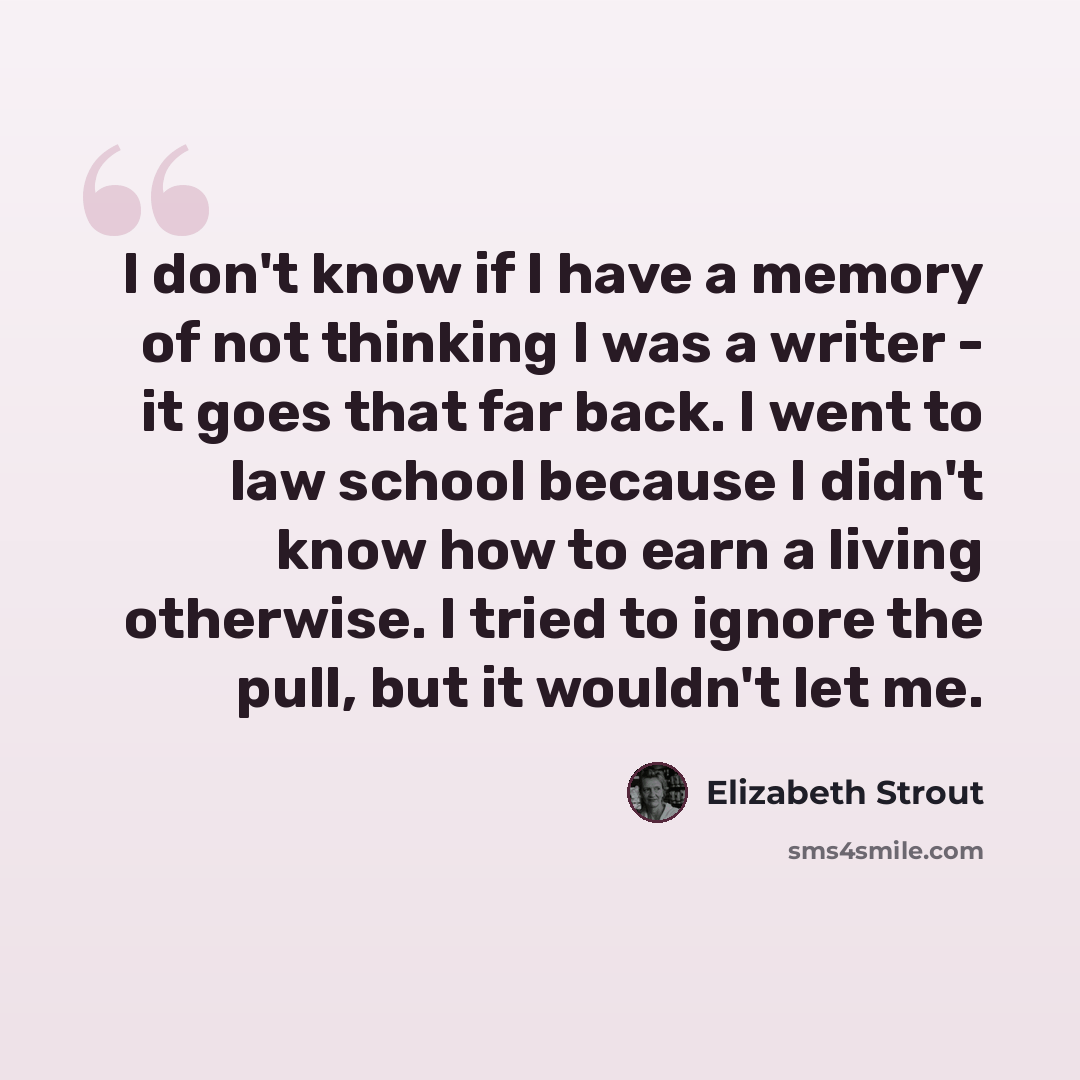 “I don't know if I have a memory of not thinking I was a writer - it goes that far back. I went to law school because I didn't know how to earn a living otherwise. I tried to ignore the pull, but it wouldn't let me.” quote by Elizabeth Strout