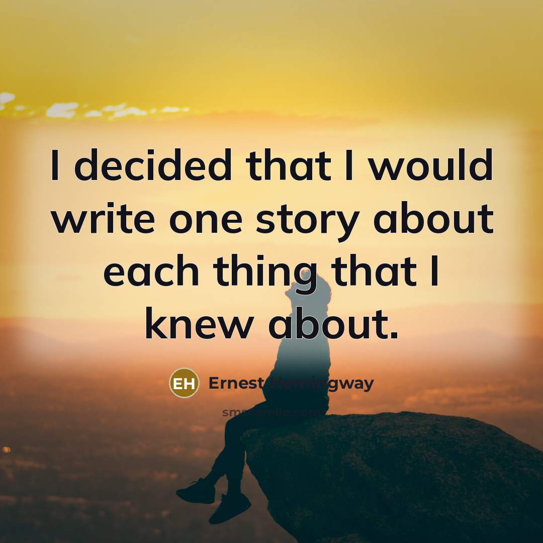 “I decided that I would write one story about each thing that I knew about.” quote by Ernest Hemingway
