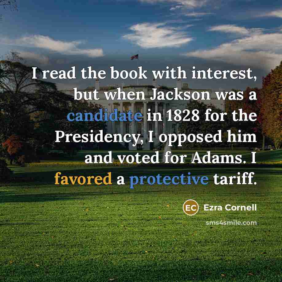 “I read the book with interest, but when Jackson was a candidate in 1828 for the Presidency, I opposed him and voted for Adams. I favored a protective tariff.” quote by Ezra Cornell