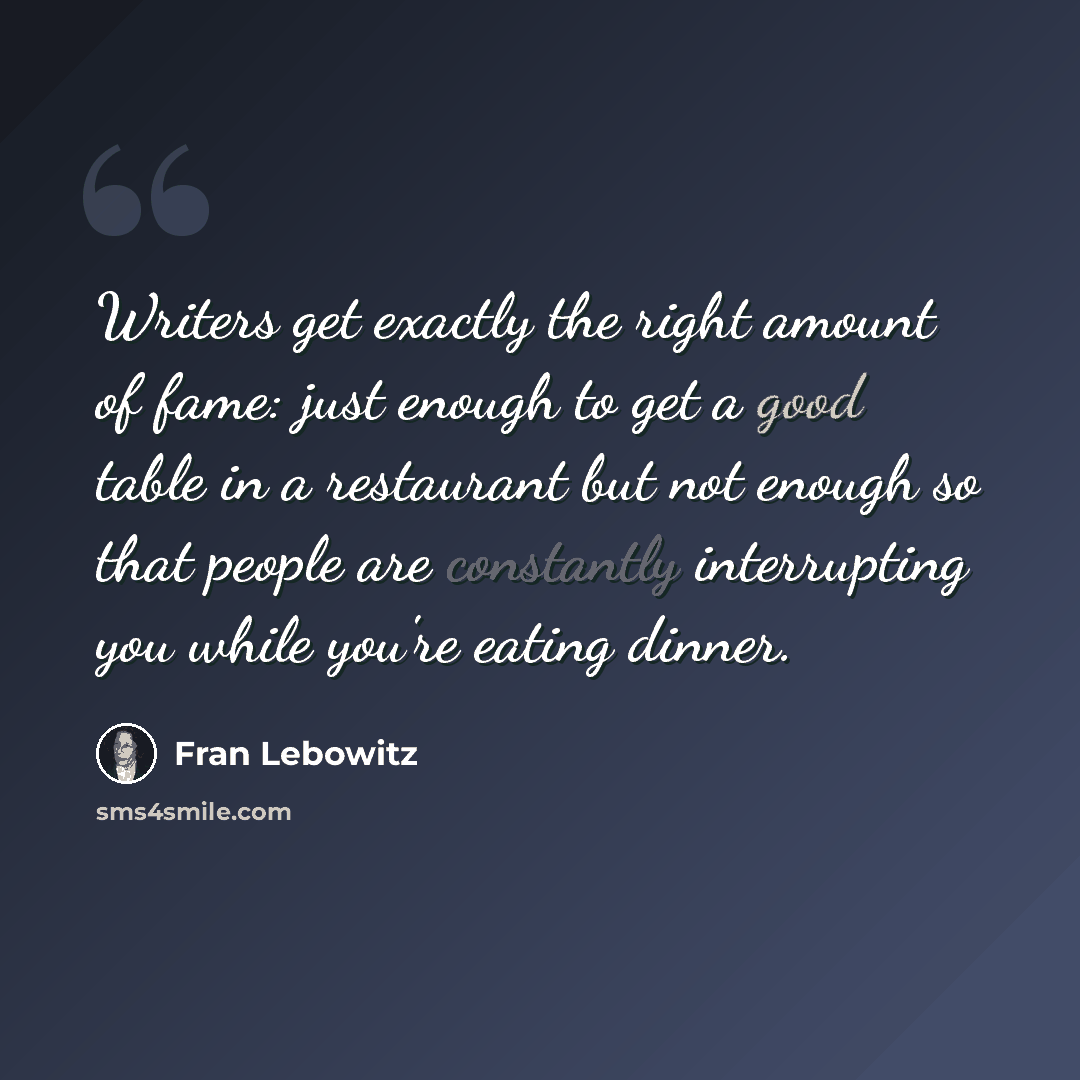 “Writers get exactly the right amount of fame: just enough to get a good table in a restaurant but not enough so that people are constantly interrupting you while you're eating dinner.” quote by Fran Lebowitz
