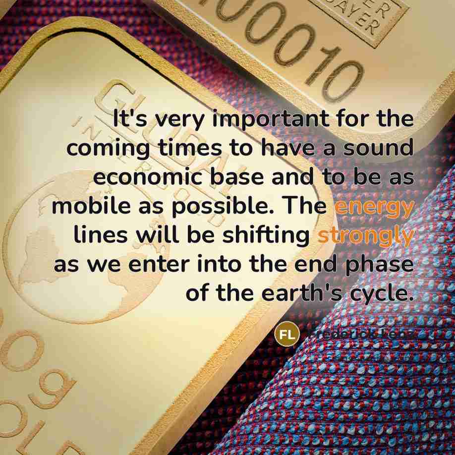 “It's very important for the coming times to have a sound economic base and to be as mobile as possible. The energy lines will be shifting strongly as we enter into the end phase of the earth's cycle.” quote by Frederick Lenz