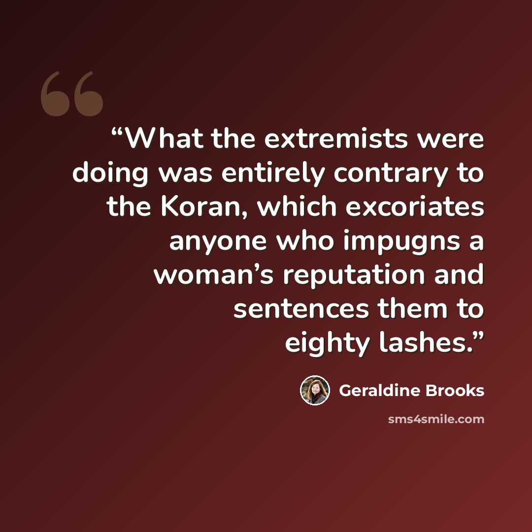 “What the extremists were doing was entirely contrary to the Koran, which excoriates anyone who impugns a woman’s reputation and sentences them to eighty lashes.” quote by Geraldine Brooks