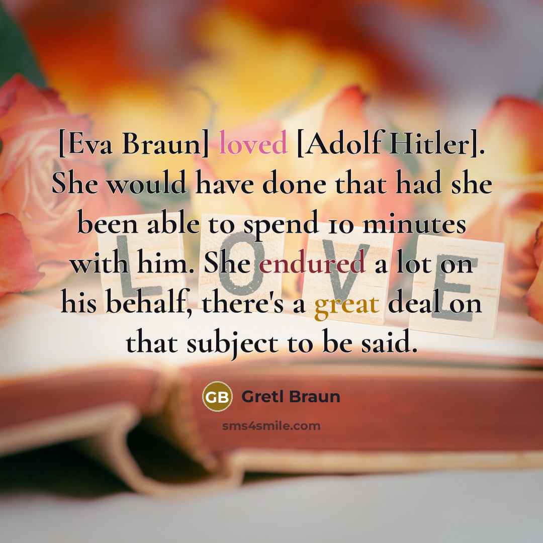 “[Eva Braun] loved [Adolf Hitler]. She would have done that had she been able to spend 10 minutes with him. She endured a lot on his behalf, there's a great deal on that subject to be said.” quote by Gretl Braun