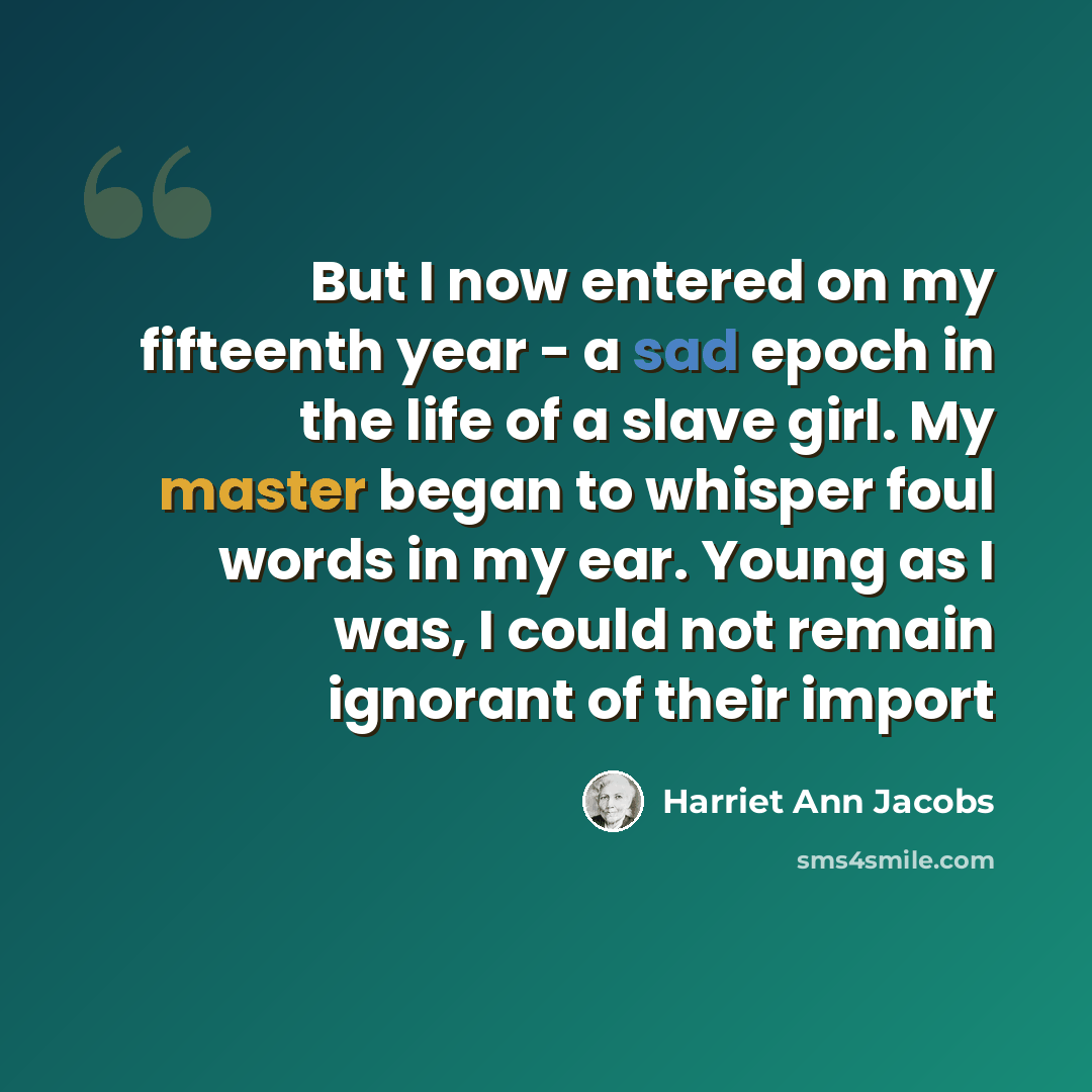 “But I now entered on my fifteenth year - a sad epoch in the life of a slave girl. My master began to whisper foul words in my ear. Young as I was, I could not remain ignorant of their import” quote by Harriet Ann Jacobs