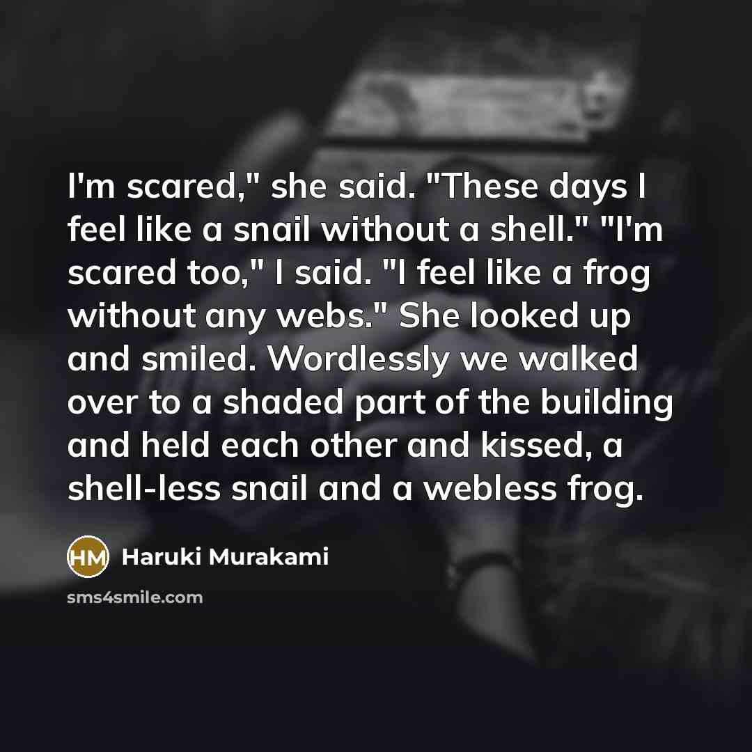 “I'm scared," she said. "These days I feel like a snail without a shell." "I'm scared too," I said. "I feel like a frog without any webs." She looked up and smiled. Wordlessly we walked over to a shaded part of the building and held each other and kissed, a shell-less snail and a webless frog.” quote by Haruki Murakami