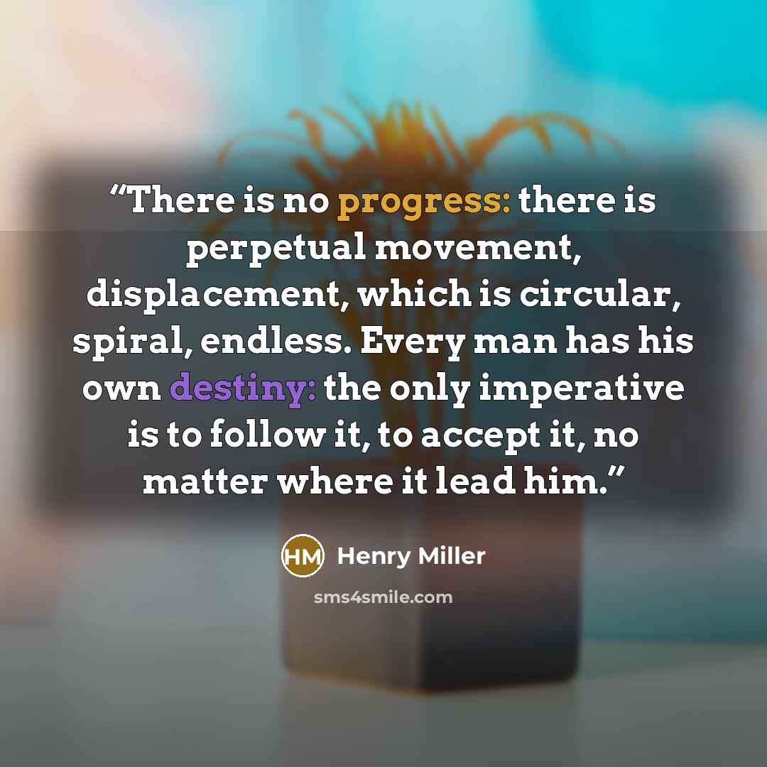 “There is no progress: there is perpetual movement, displacement, which is circular, spiral, endless. Every man has his own destiny: the only imperative is to follow it, to accept it, no matter where it lead him.” quote by Henry Miller