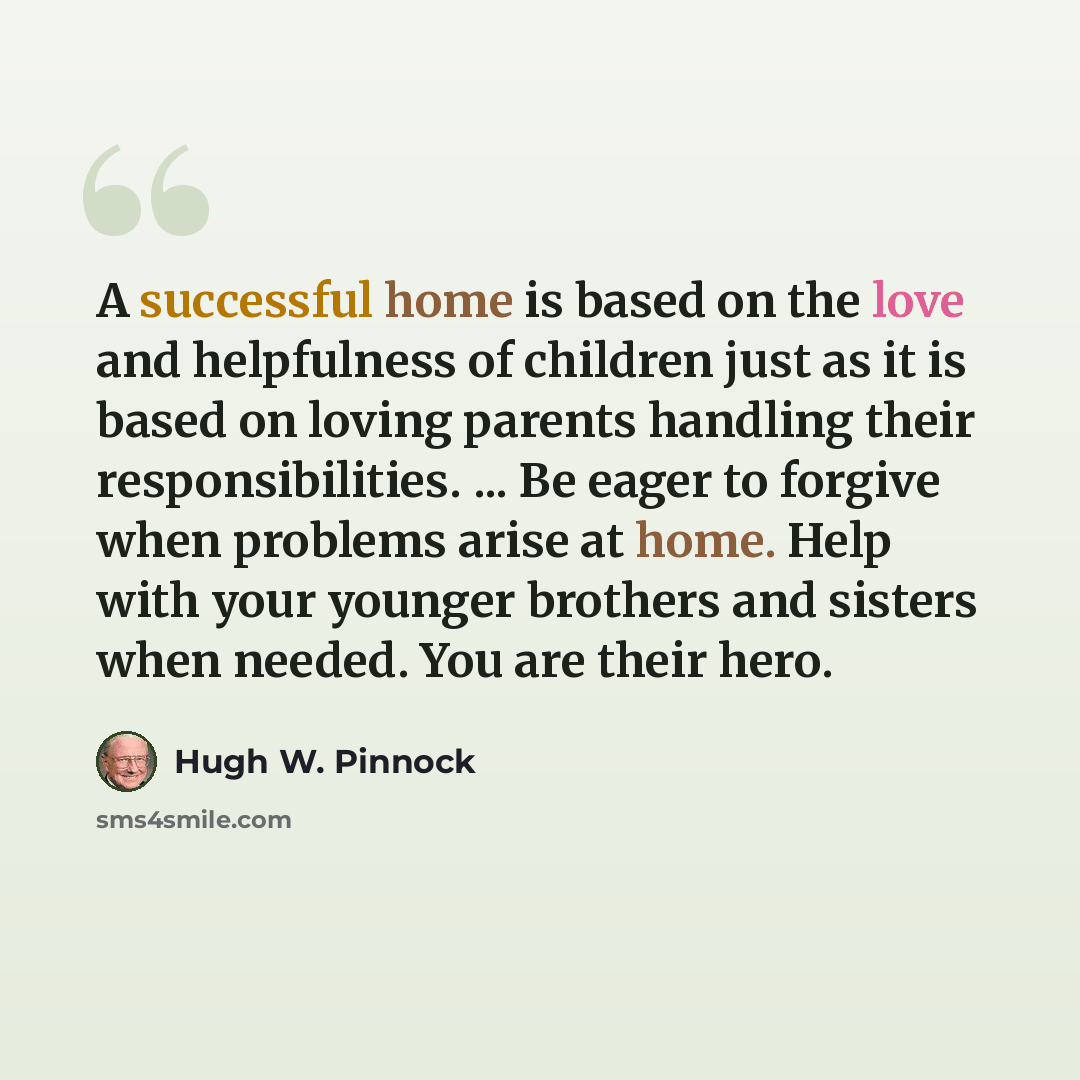 “A successful home is based on the love and helpfulness of children just as it is based on loving parents handling their responsibilities. ... Be eager to forgive when problems arise at home. Help with your younger brothers and sisters when needed. You are their hero.” quote by Hugh W. Pinnock