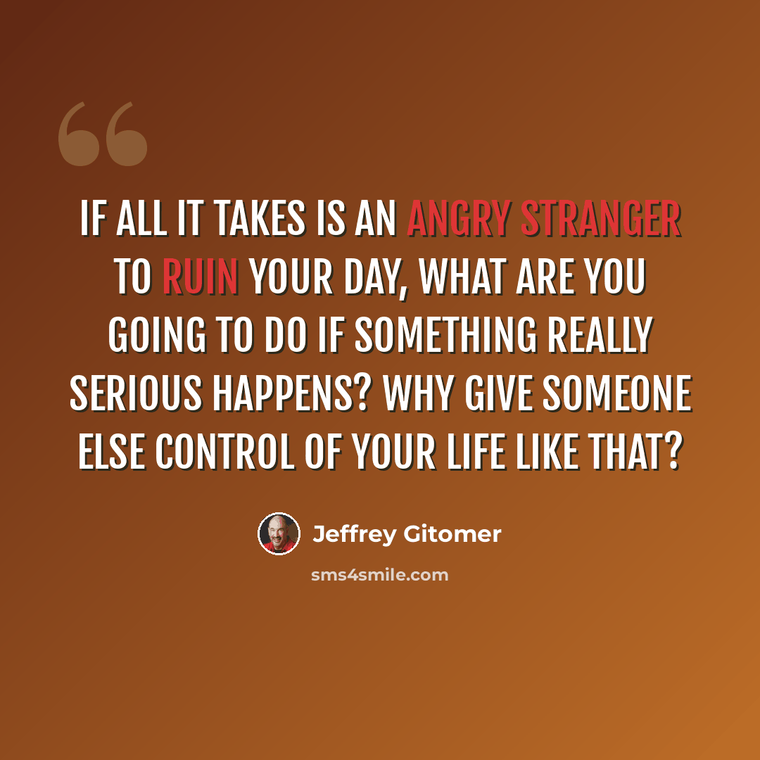 “If all it takes is an angry stranger to ruin your day, what are you going to do if something really serious happens? Why give someone else control of your life like that?” quote by Jeffrey Gitomer