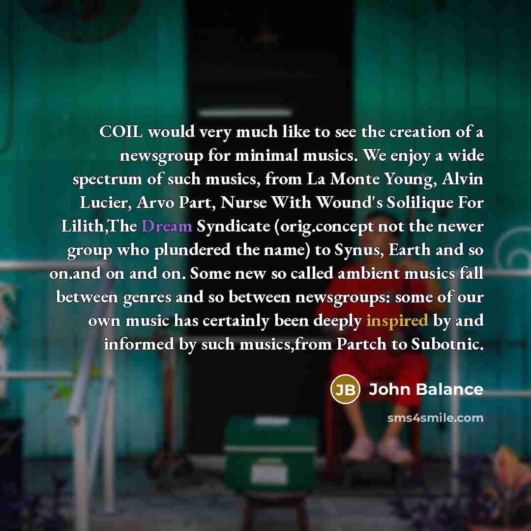 “COIL would very much like to see the creation of a newsgroup for minimal musics. We enjoy a wide spectrum of such musics, from La Monte Young, Alvin Lucier, Arvo Part, Nurse With Wound's Solilique For Lilith,The Dream Syndicate (orig.concept not the newer group who plundered the name) to Synus…” quote by John Balance