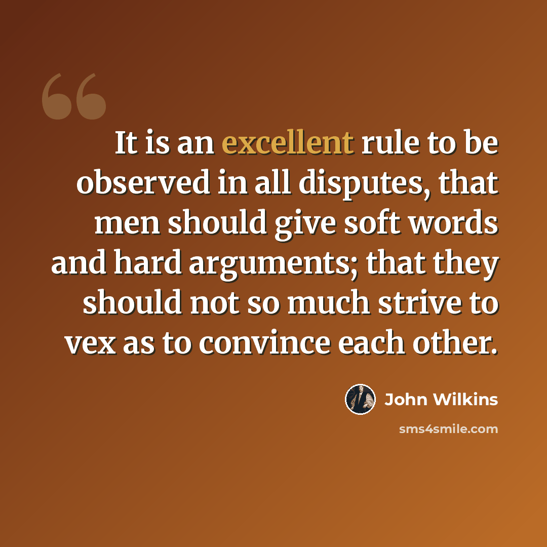“It is an excellent rule to be observed in all disputes, that men should give soft words and hard arguments; that they should not so much strive to vex as to convince each other.” quote by John Wilkins