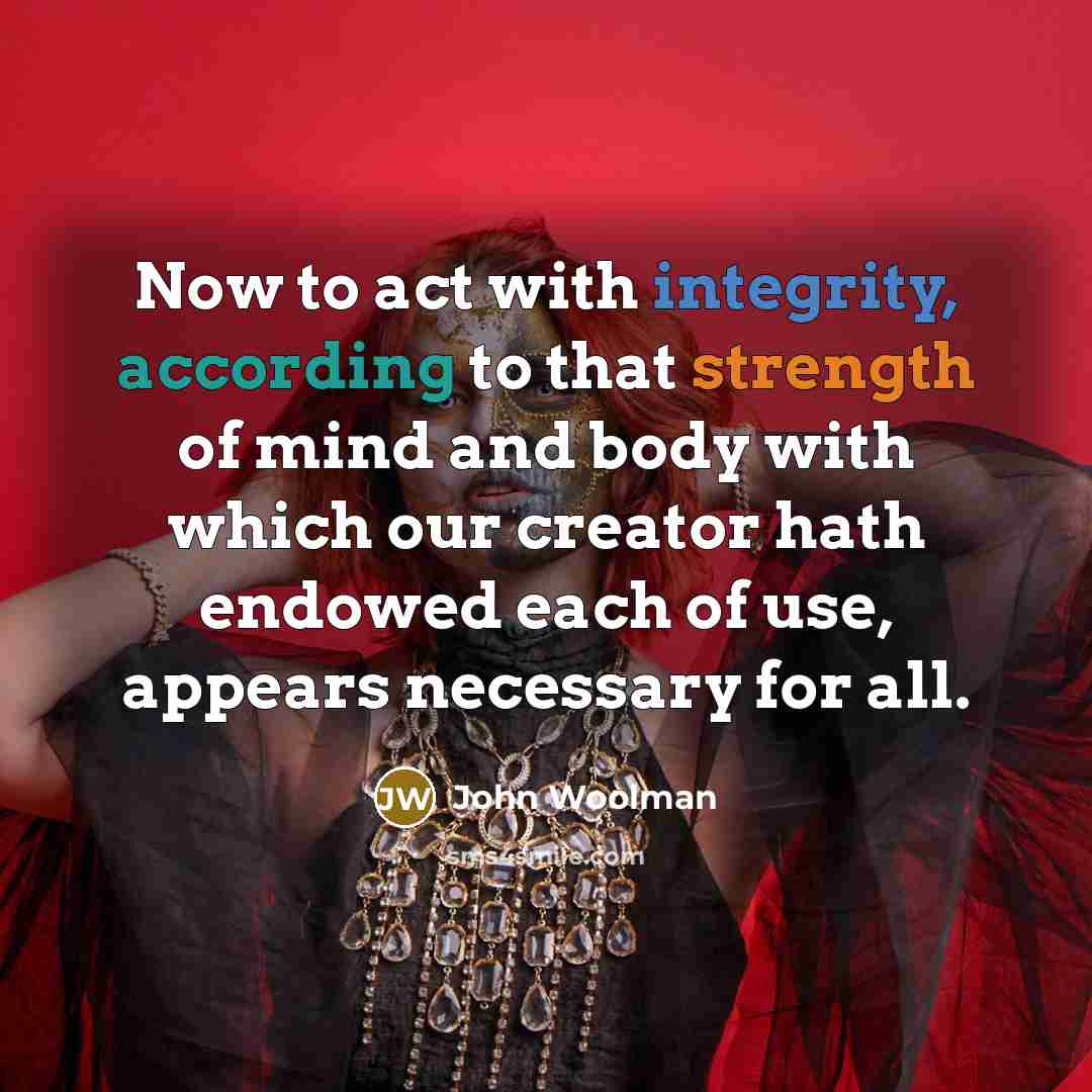 “Now to act with integrity, according to that strength of mind and body with which our creator hath endowed each of use, appears necessary for all.” quote by John Woolman