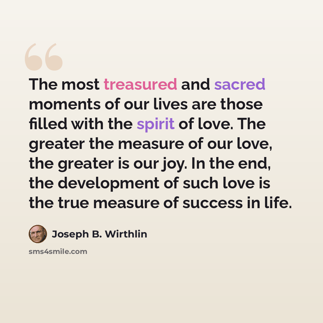 “The most treasured and sacred moments of our lives are those filled with the spirit of love. The greater the measure of our love, the greater is our joy. In the end, the development of such love is the true measure of success in life.” quote by Joseph B. Wirthlin