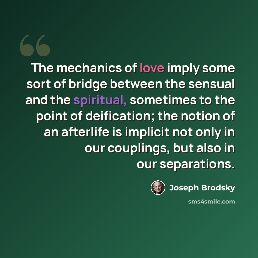 “The mechanics of love imply some sort of bridge between the sensual and the spiritual, sometimes to the point of deification; the notion of an afterlife is implicit not only in our couplings, but also in our separations.” quote by Joseph Brodsky