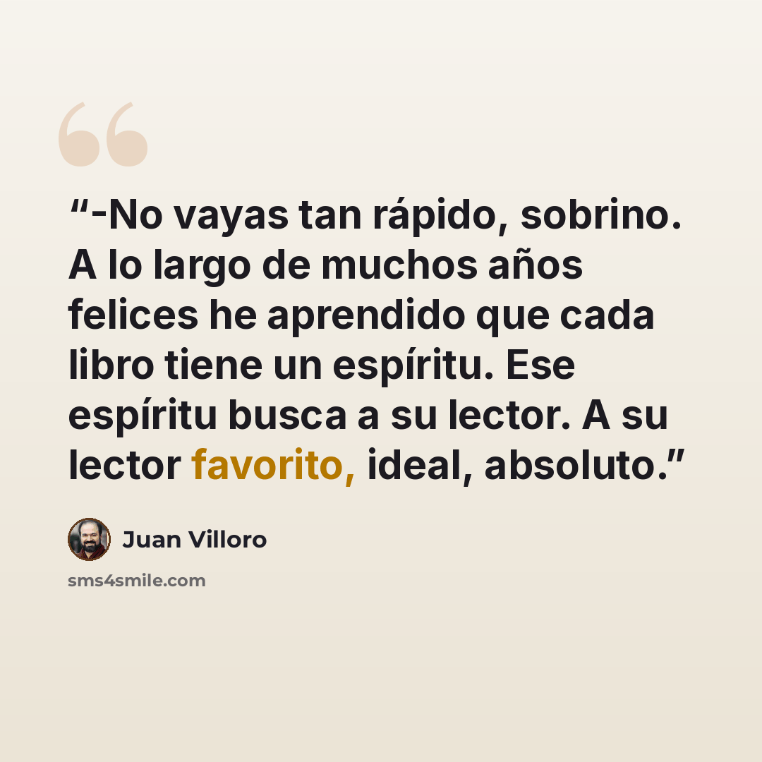 “-No vayas tan rápido, sobrino. A lo largo de muchos años felices he aprendido que cada libro tiene un espíritu. Ese espíritu busca a su lector. A su lector favorito, ideal, absoluto.” quote by Juan Villoro