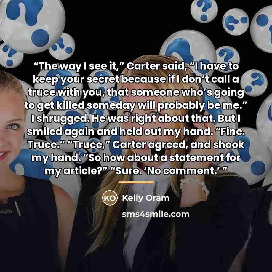 “The way I see it,” Carter said, “I have to keep your secret because if I don’t call a truce with you, that someone who’s going to get killed someday will probably be me.” I shrugged. He was right about that. But I smiled again and held out my hand. “Fine. Truce.” “Truce,” Carter agreed, and shook…” quote by Kelly Oram