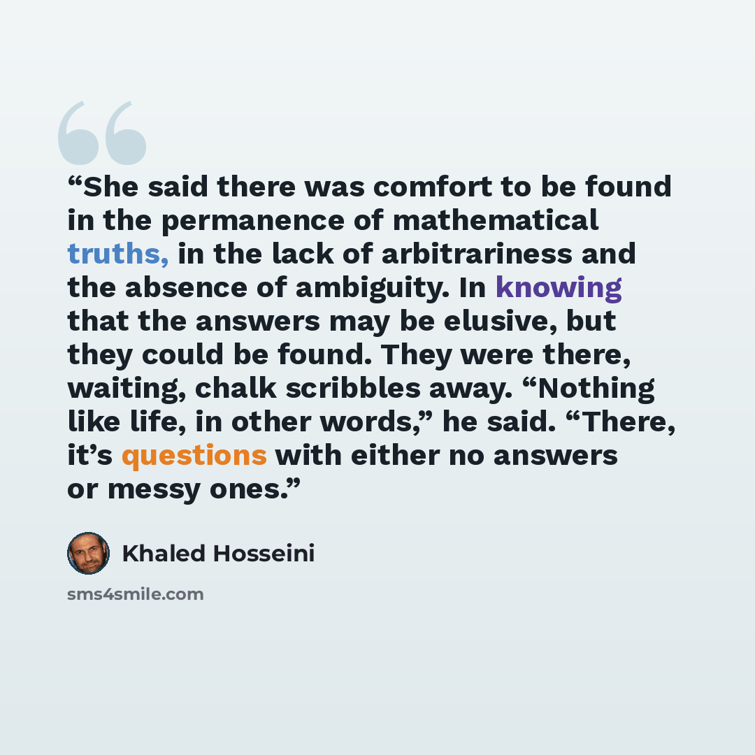 “She said there was comfort to be found in the permanence of mathematical truths, in the lack of arbitrariness and the absence of ambiguity. In knowing that the answers may be elusive, but they could be found. They were there, waiting, chalk scribbles away. “Nothing like life, in other words,” he…” quote by Khaled Hosseini