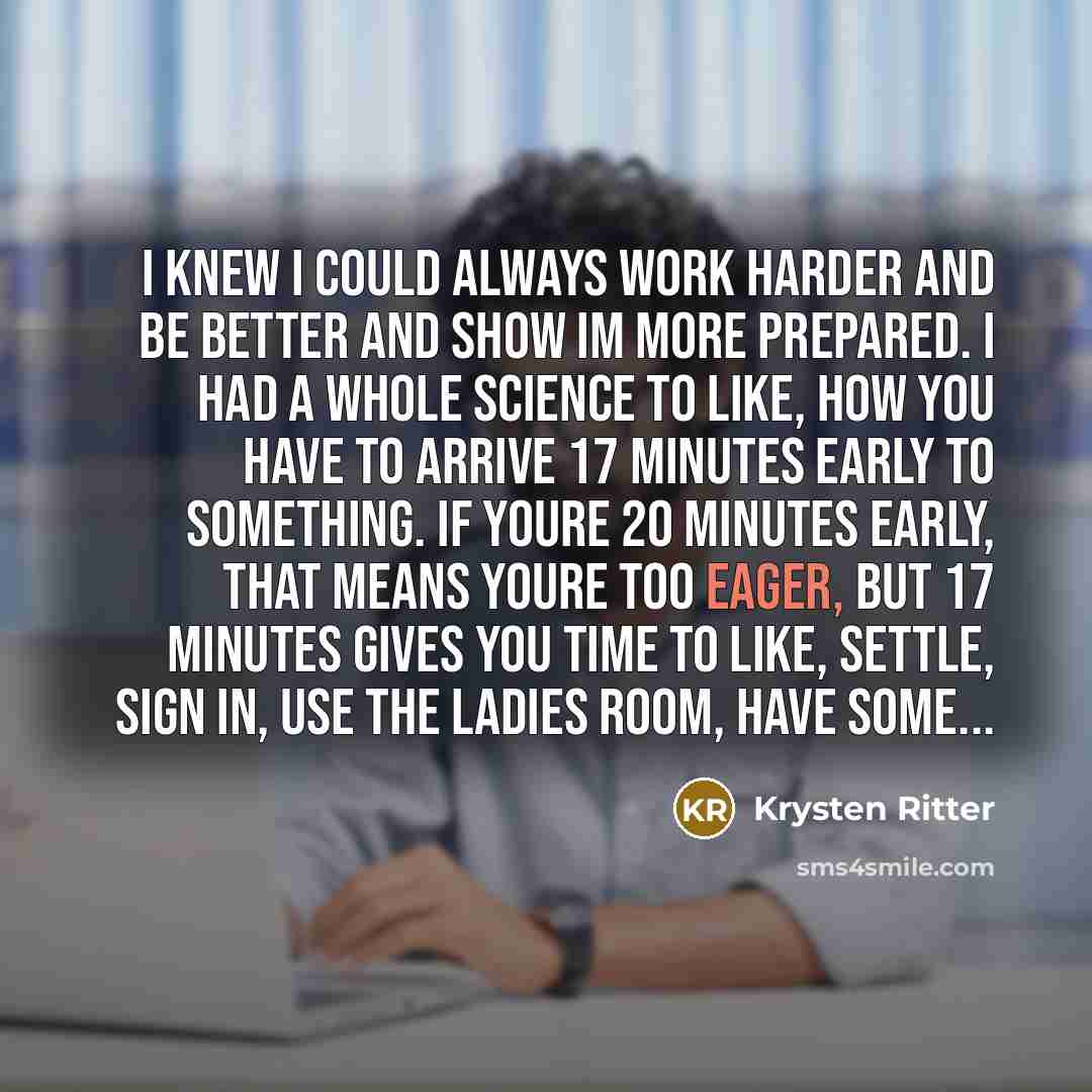 “I knew I could always work harder and be better and show Im more prepared. I had a whole science to like, how you have to arrive 17 minutes early to something. If youre 20 minutes early, that means youre too eager, but 17 minutes gives you time to like, settle, sign in, use the ladies room, have…” quote by Krysten Ritter
