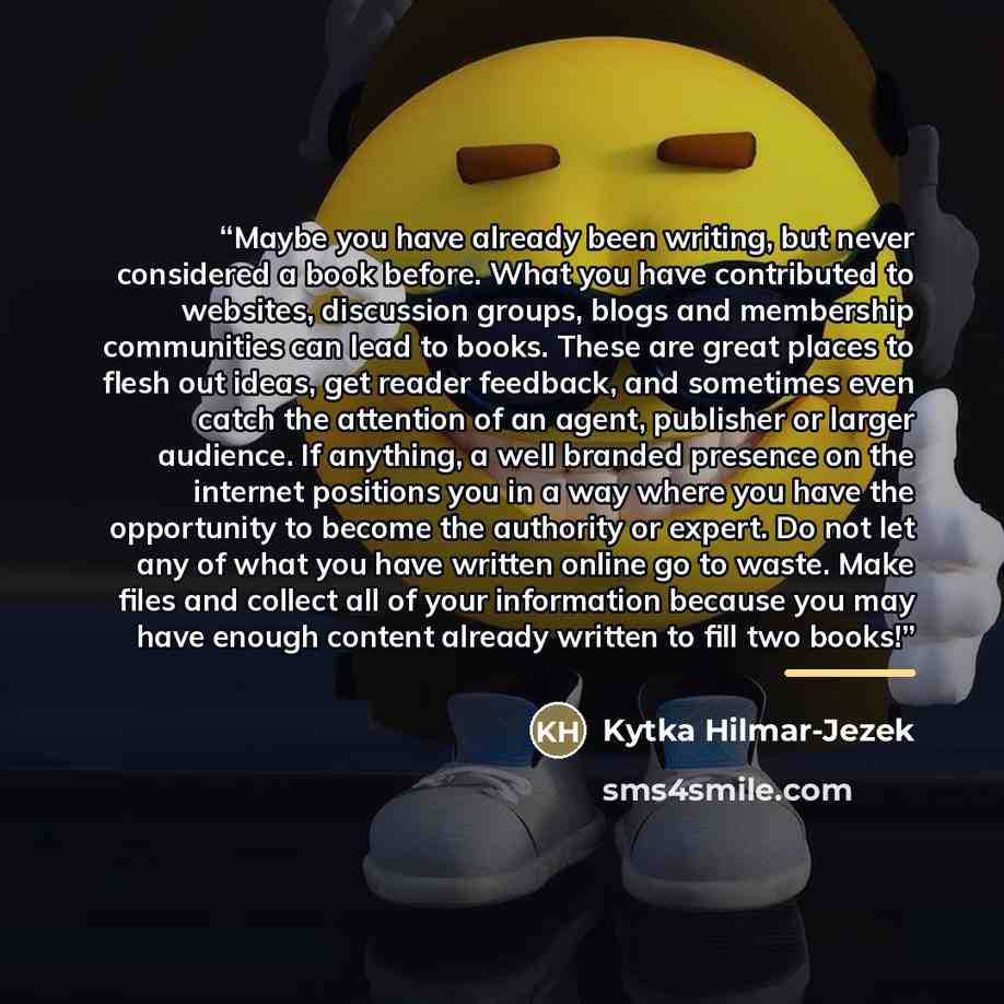 “Maybe you have already been writing, but never considered a book before. What you have contributed to websites, discussion groups, blogs and membership communities can lead to books. These are great places to flesh out ideas, get reader feedback, and sometimes even catch the attention of an agent…” quote by Kytka Hilmar-Jezek