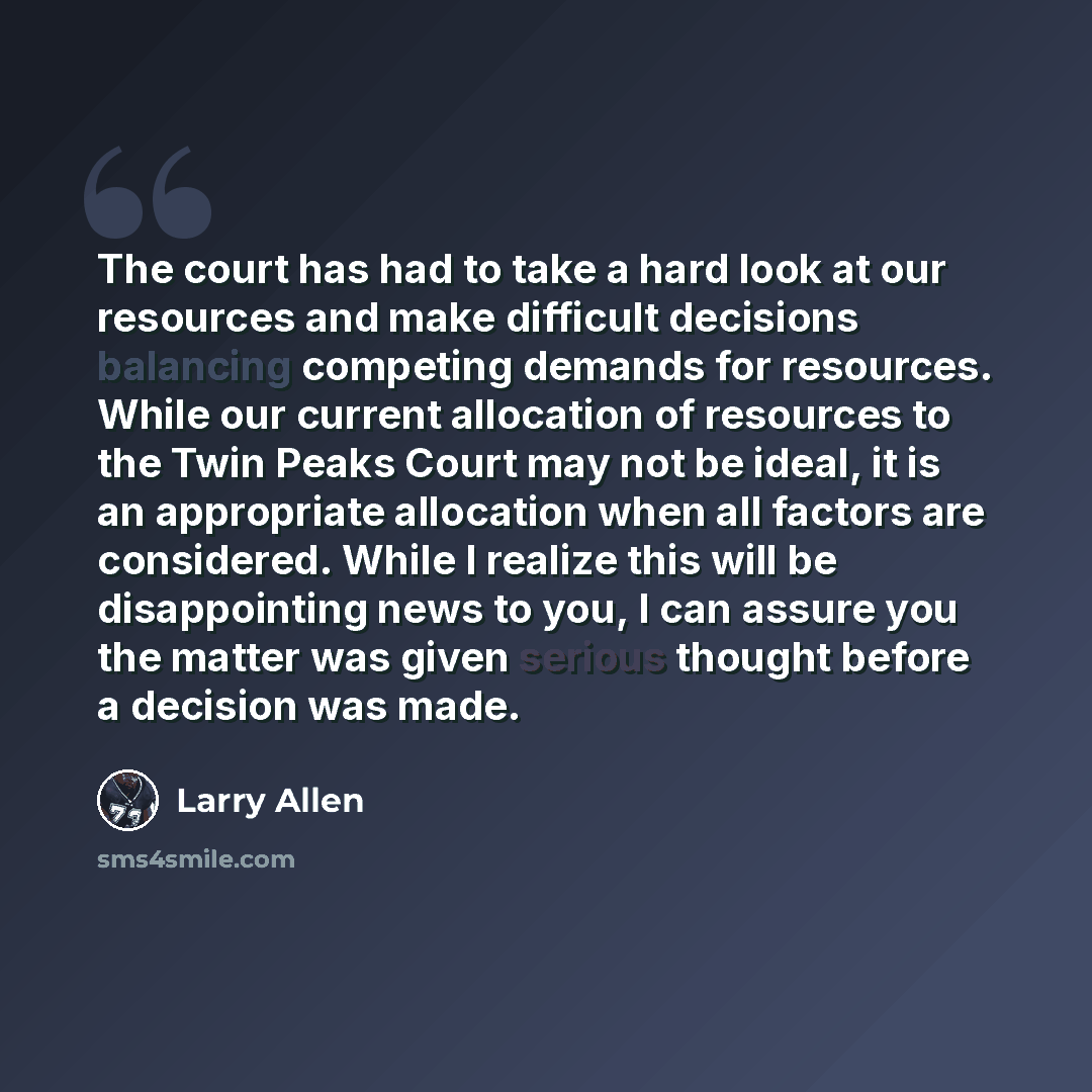 “The court has had to take a hard look at our resources and make difficult decisions balancing competing demands for resources. While our current allocation of resources to the Twin Peaks Court may not be ideal, it is an appropriate allocation when all factors are considered. While I realize this…” quote by Larry Allen