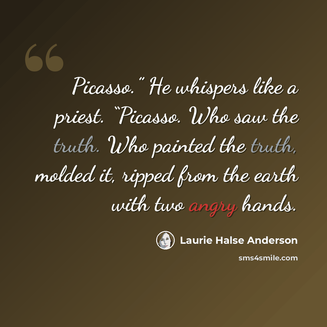 “Picasso.” He whispers like a priest. “Picasso. Who saw the truth. Who painted the truth, molded it, ripped from the earth with two angry hands.” quote by Laurie Halse Anderson