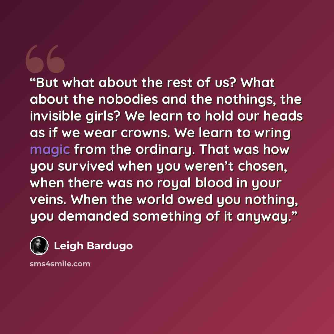 “But what about the rest of us? What about the nobodies and the nothings, the invisible girls? We learn to hold our heads as if we wear crowns. We learn to wring magic from the ordinary. That was how you survived when you weren’t chosen, when there was no royal blood in your veins. When the world…” quote by Leigh Bardugo