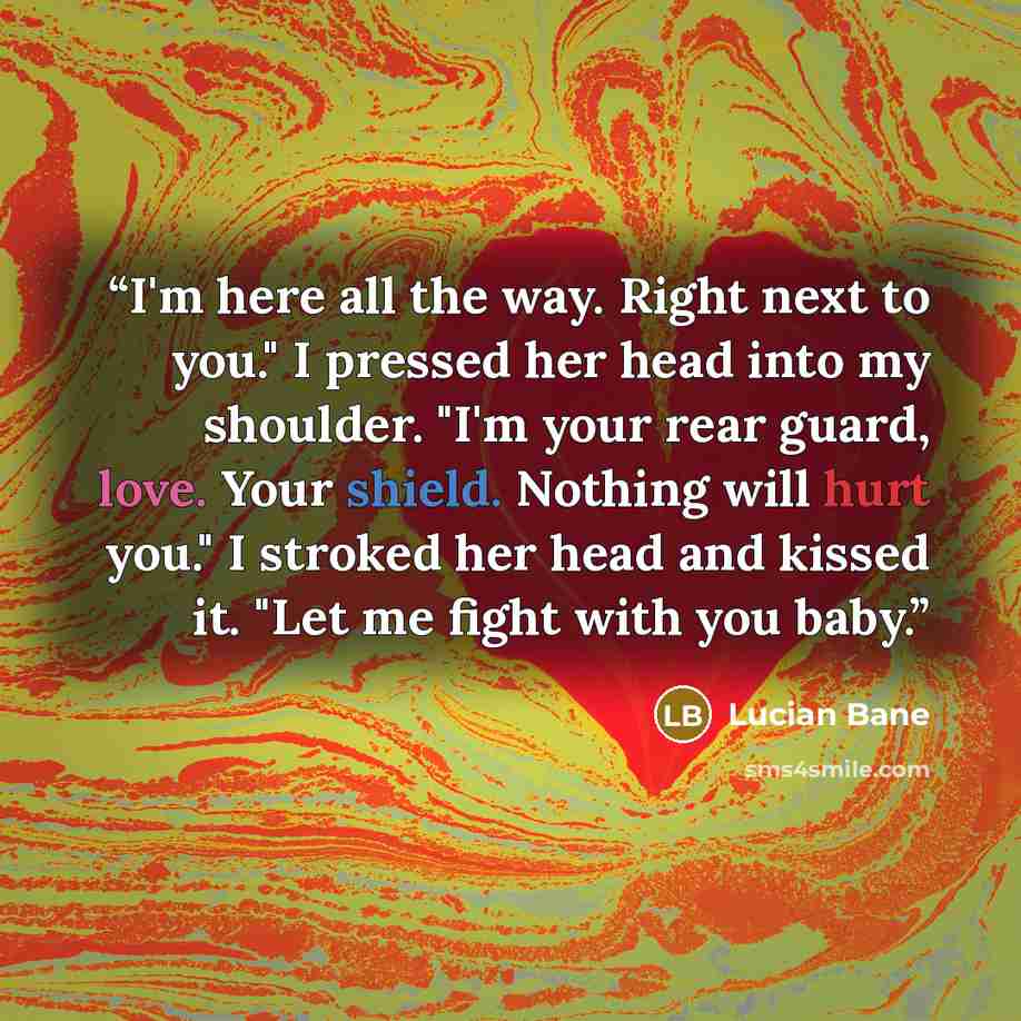“I'm here all the way. Right next to you." I pressed her head into my shoulder. "I'm your rear guard, love. Your shield. Nothing will hurt you." I stroked her head and kissed it. "Let me fight with you baby.” quote by Lucian Bane