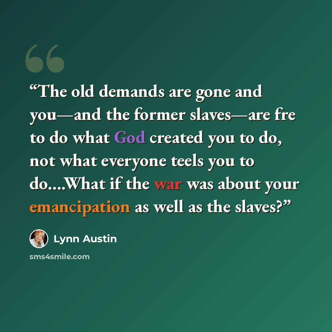 “The old demands are gone and you—and the former slaves—are fre to do what God created you to do, not what everyone teels you to do….What if the war was about your emancipation as well as the slaves?” quote by Lynn Austin