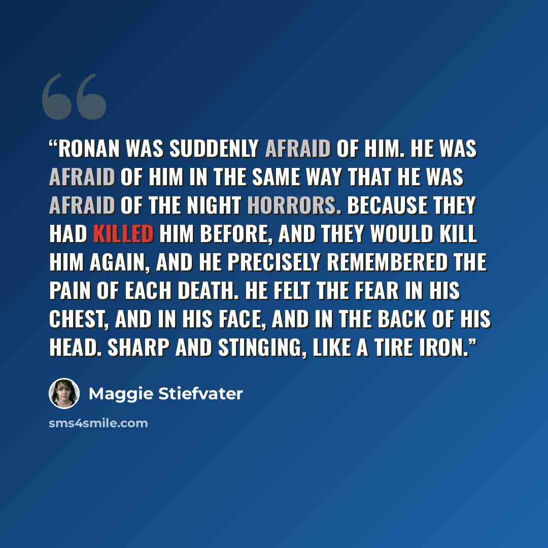 “Ronan was suddenly afraid of him. He was afraid of him in the same way that he was afraid of the night horrors. Because they had killed him before, and they would kill him again, and he precisely remembered the pain of each death. He felt the fear in his chest, and in his face, and in the back of…” quote by Maggie Stiefvater
