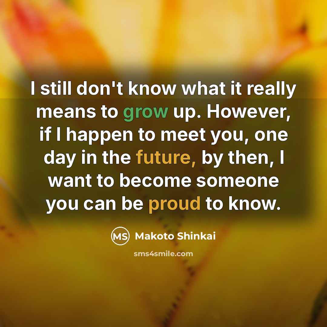 “I still don't know what it really means to grow up. However, if I happen to meet you, one day in the future, by then, I want to become someone you can be proud to know.” quote by Makoto Shinkai
