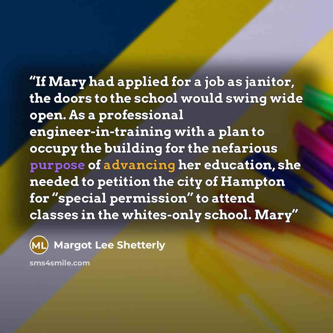 “If Mary had applied for a job as janitor, the doors to the school would swing wide open. As a professional engineer-in-training with a plan to occupy the building for the nefarious purpose of advancing her education, she needed to petition the city of Hampton for “special permission” to attend…” quote by Margot Lee Shetterly