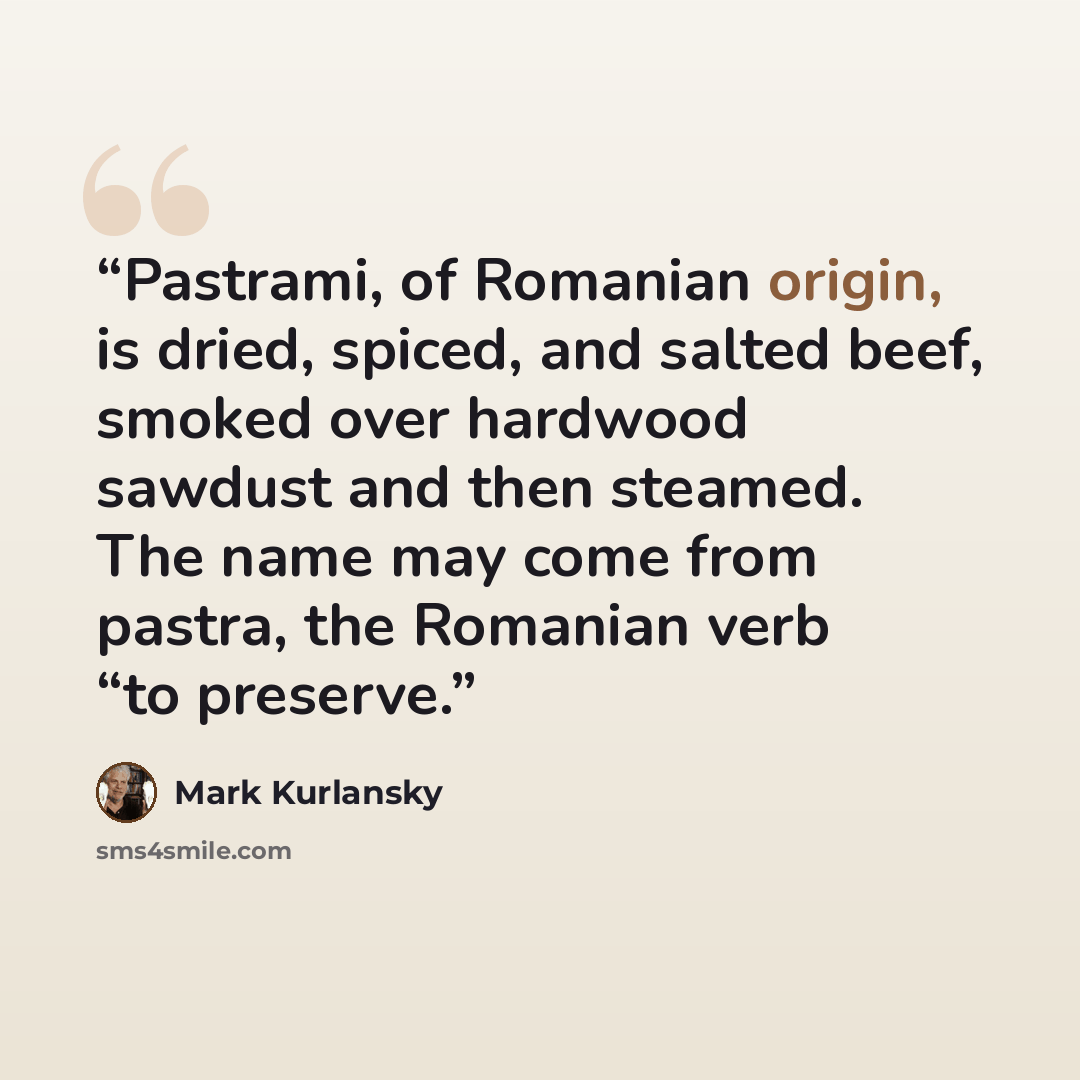 “Pastrami, of Romanian origin, is dried, spiced, and salted beef, smoked over hardwood sawdust and then steamed. The name may come from pastra, the Romanian verb “to preserve.” quote by Mark Kurlansky
