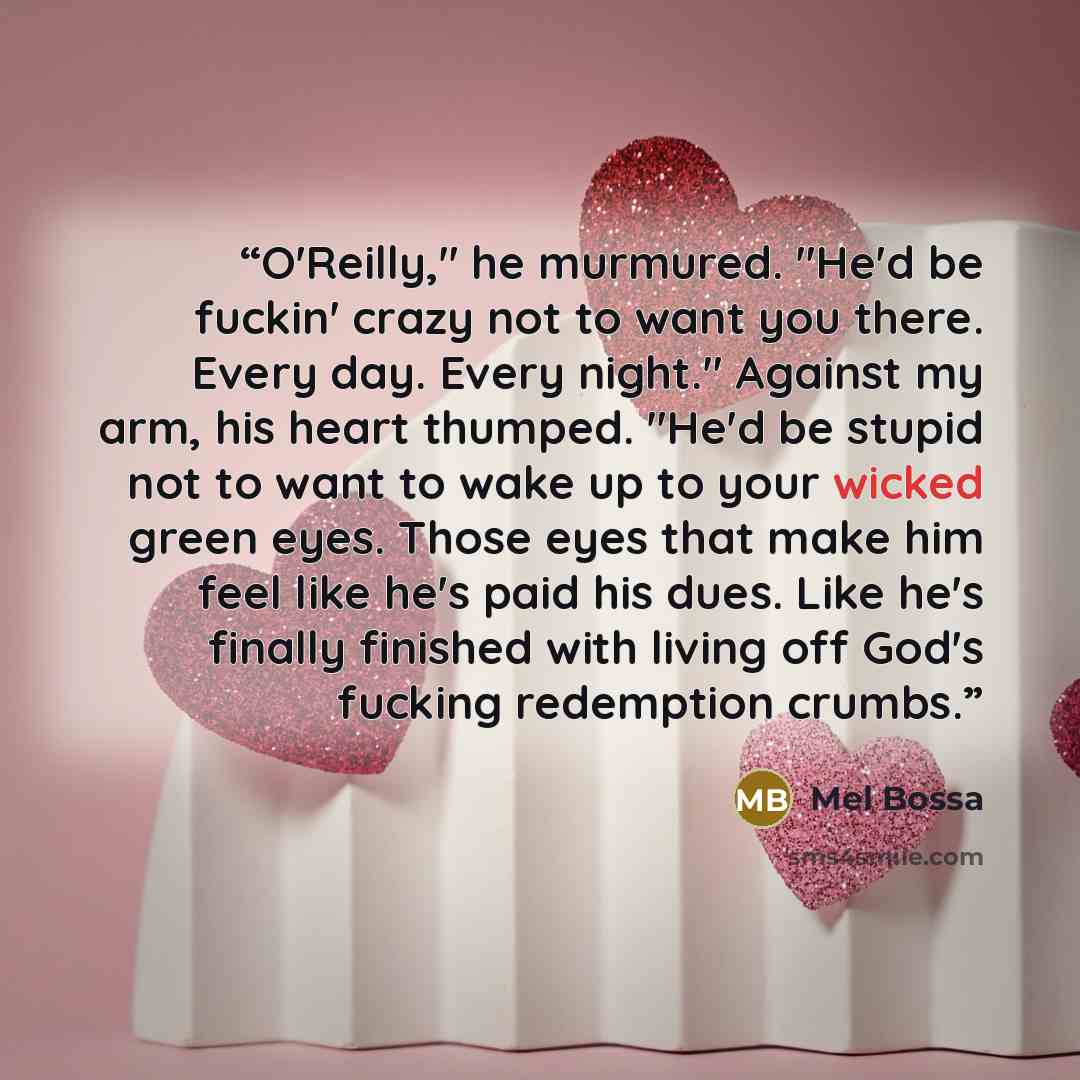 “O'Reilly," he murmured. "He'd be fuckin' crazy not to want you there. Every day. Every night." Against my arm, his heart thumped. "He'd be stupid not to want to wake up to your wicked green eyes. Those eyes that make him feel like he's paid his dues. Like he's finally finished with living off…” quote by Mel Bossa