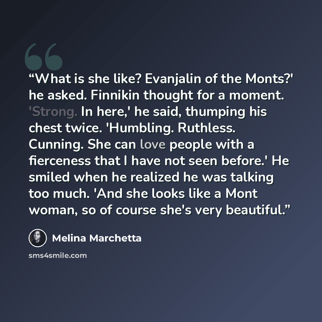 “What is she like? Evanjalin of the Monts?' he asked. Finnikin thought for a moment. 'Strong. In here,' he said, thumping his chest twice. 'Humbling. Ruthless. Cunning. She can love people with a fierceness that I have not seen before.' He smiled when he realized he was talking too much. 'And she…” quote by Melina Marchetta