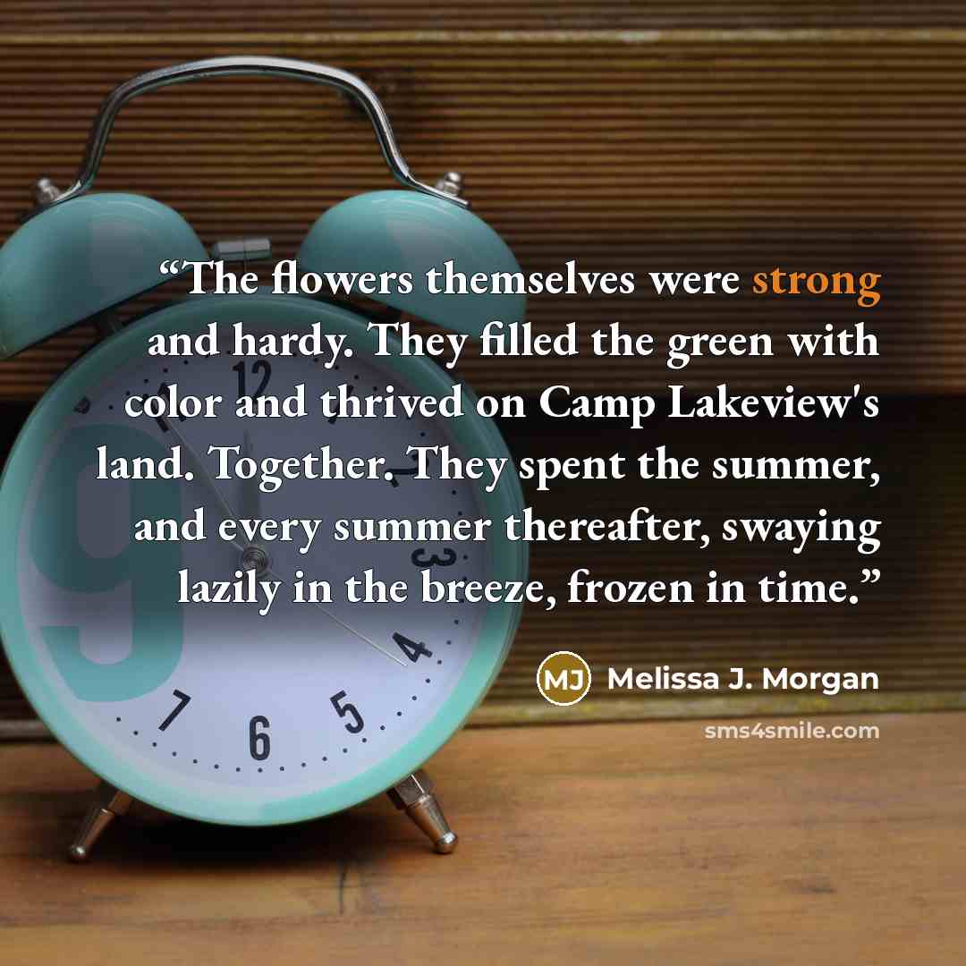 “The flowers themselves were strong and hardy. They filled the green with color and thrived on Camp Lakeview's land. Together. They spent the summer, and every summer thereafter, swaying lazily in the breeze, frozen in time.” quote by Melissa J. Morgan