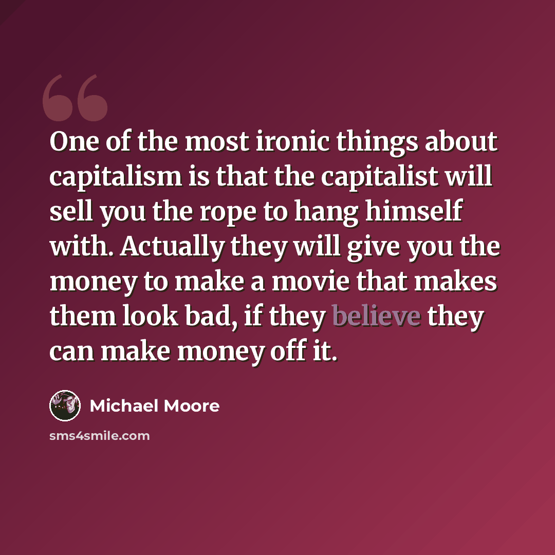 “One of the most ironic things about capitalism is that the capitalist will sell you the rope to hang himself with. Actually they will give you the money to make a movie that makes them look bad, if they believe they can make money off it.” quote by Michael Moore