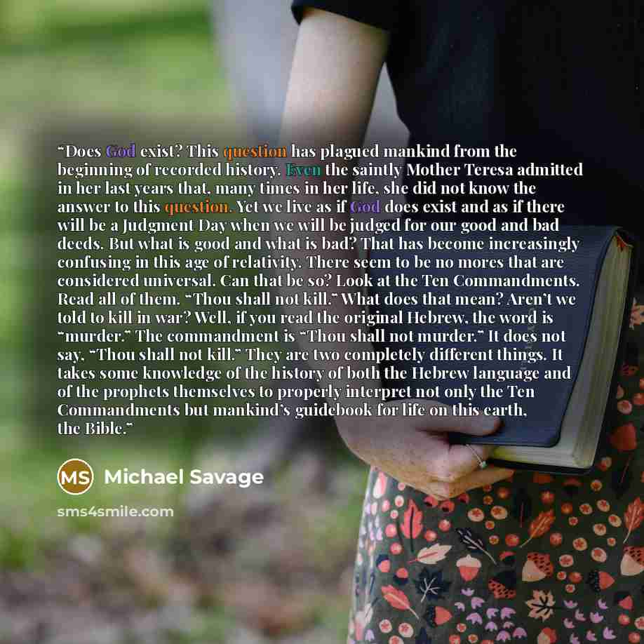 “Does God exist? This question has plagued mankind from the beginning of recorded history. Even the saintly Mother Teresa admitted in her last years that, many times in her life, she did not know the answer to this question. Yet we live as if God does exist and as if there will be a Judgment Day…” quote by Michael Savage
