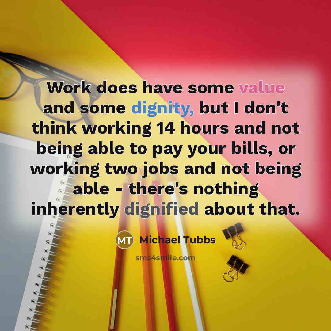 “Work does have some value and some dignity, but I don't think working 14 hours and not being able to pay your bills, or working two jobs and not being able - there's nothing inherently dignified about that.” quote by Michael Tubbs