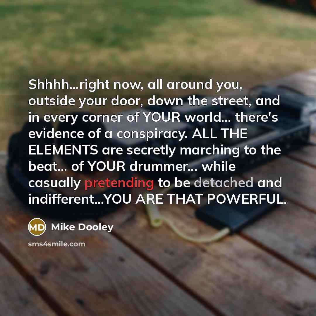 “Shhhh...right now, all around you, outside your door, down the street, and in every corner of YOUR world... there's evidence of a conspiracy. ALL THE ELEMENTS are secretly marching to the beat... of YOUR drummer... while casually pretending to be detached and indifferent...YOU ARE THAT POWERFUL.” quote by Mike Dooley