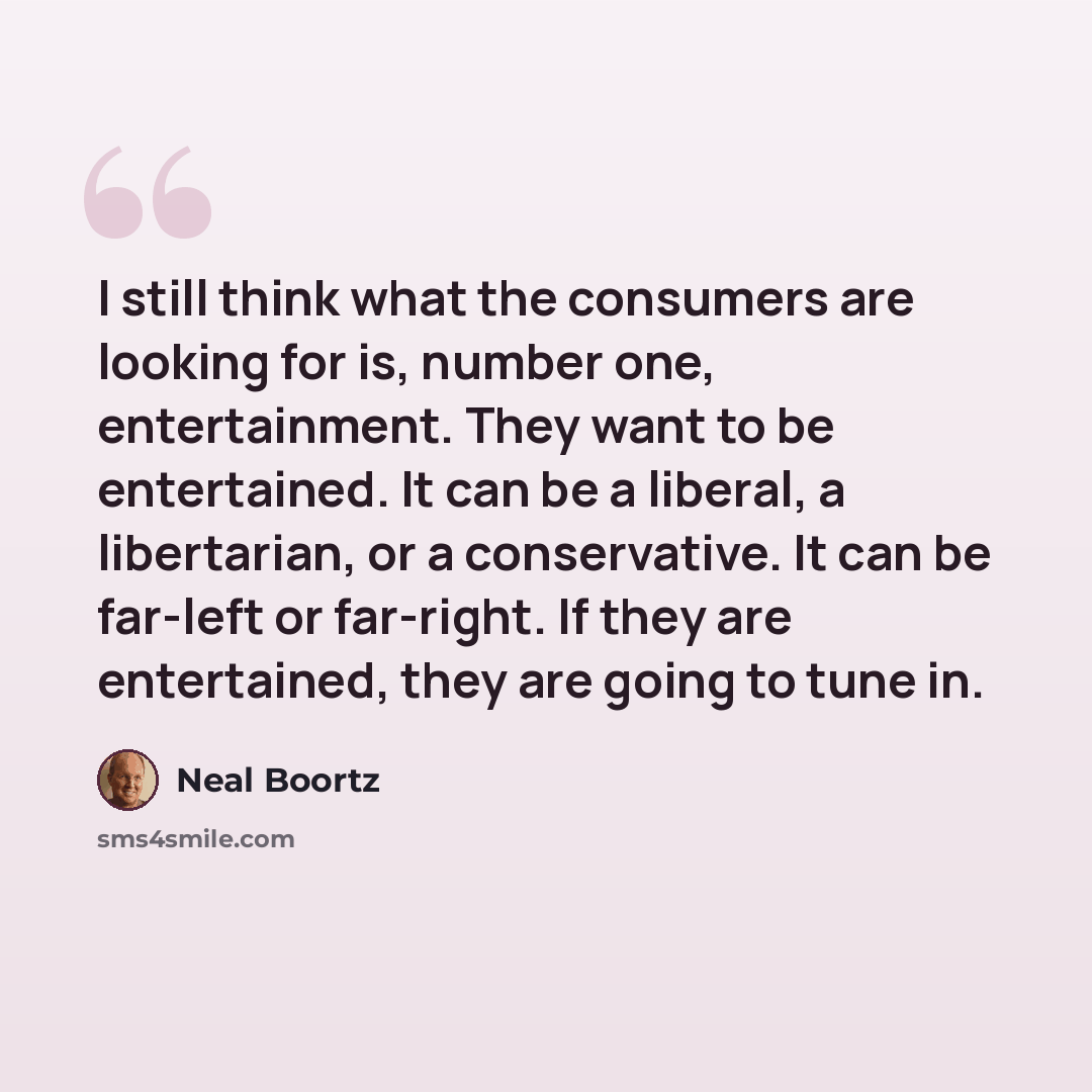 “I still think what the consumers are looking for is, number one, entertainment. They want to be entertained. It can be a liberal, a libertarian, or a conservative. It can be far-left or far-right. If they are entertained, they are going to tune in.” quote by Neal Boortz
